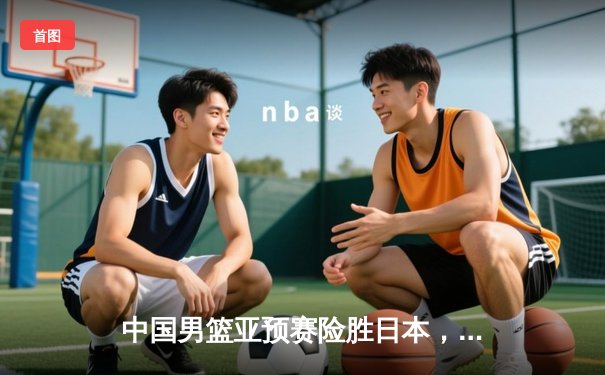 中国男篮亚预赛险胜日本，周琦两双难掩末节惊魂