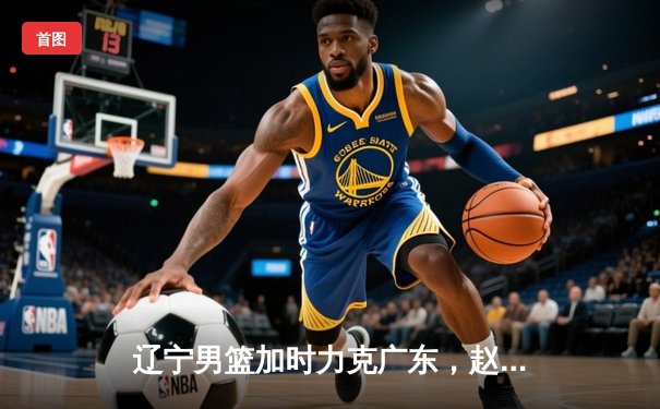 辽宁男篮加时力克广东，赵继伟35分导演惊天逆转