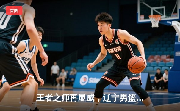 王者之师再显威，辽宁男篮加时险胜广东夺赛点
