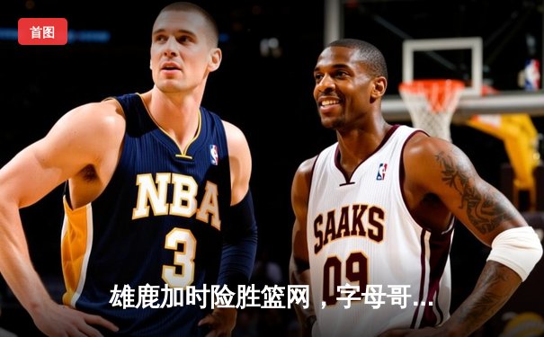 雄鹿加时险胜篮网，字母哥44分率队守住主场