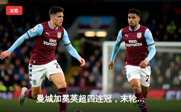 曼城加冕英超四连冠，末轮鏖战力压阿森纳登顶