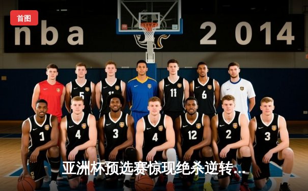 亚洲杯预选赛惊现绝杀逆转 中国男篮加时险胜日本取关键胜利