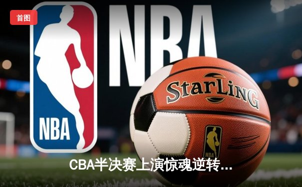 CBA半决赛上演惊魂逆转！辽宁末节发力淘汰广东，张镇麟关键三分锁定胜局