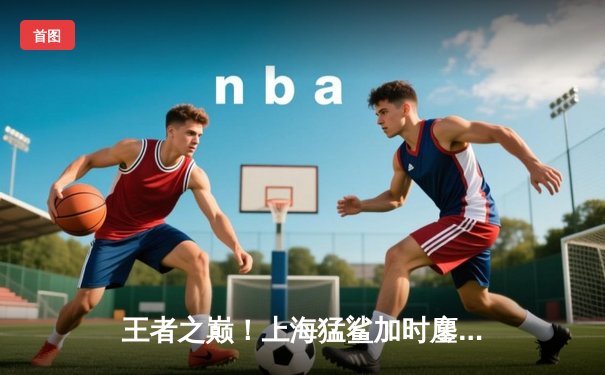 王者之巅！上海猛鲨加时鏖战力克广东华南虎 荣膺2024CBA总冠军