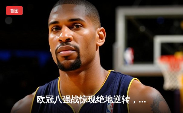 欧冠八强战惊现绝地逆转，曼城加时鏖战4-3险胜皇家马德里